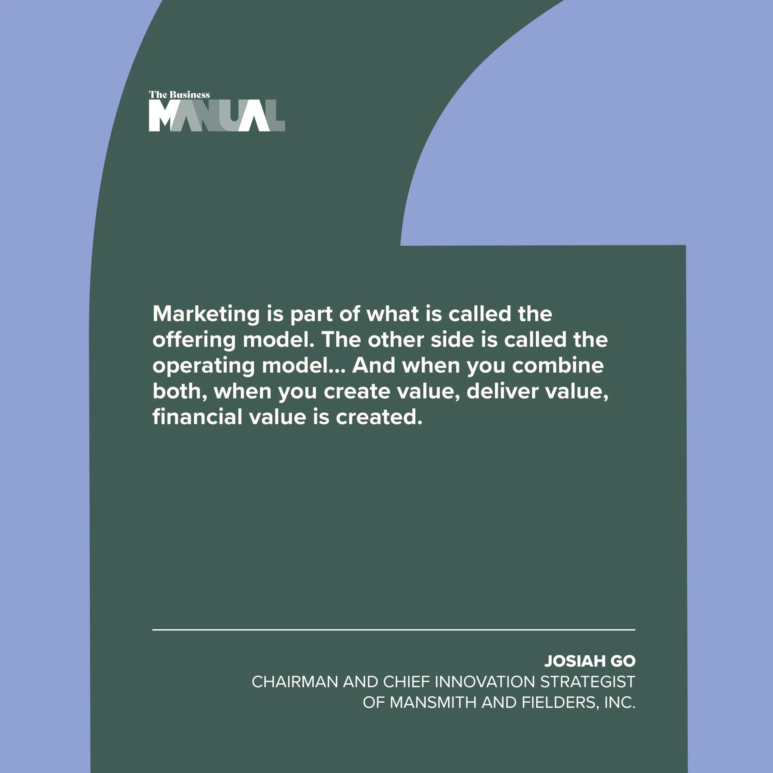 “Marketing is part of what is called the offering model. The other side is called the operating model... And when you combine both, when you create value, deliver value, financial value is created.” –Josiah Go, Chairman and Chief Innovation Strategist of Mansmith and Fielders, Inc.