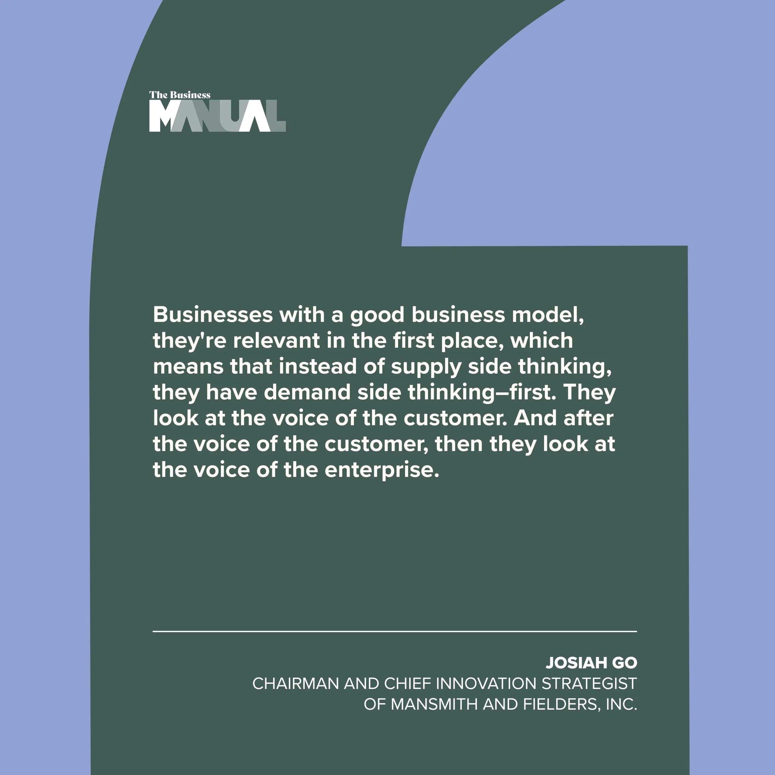 Businesses with a good business model, they're relevant in the first place, which means that instead of supply side thinking, they have demand side thinking—first. They look at the voice of the customer. And after the voice of the customer, then they look at the voice of the enterprise. –Josiah Go, Chairman and Chief Innovation Strategist of Mansmith and Fielders, Inc.