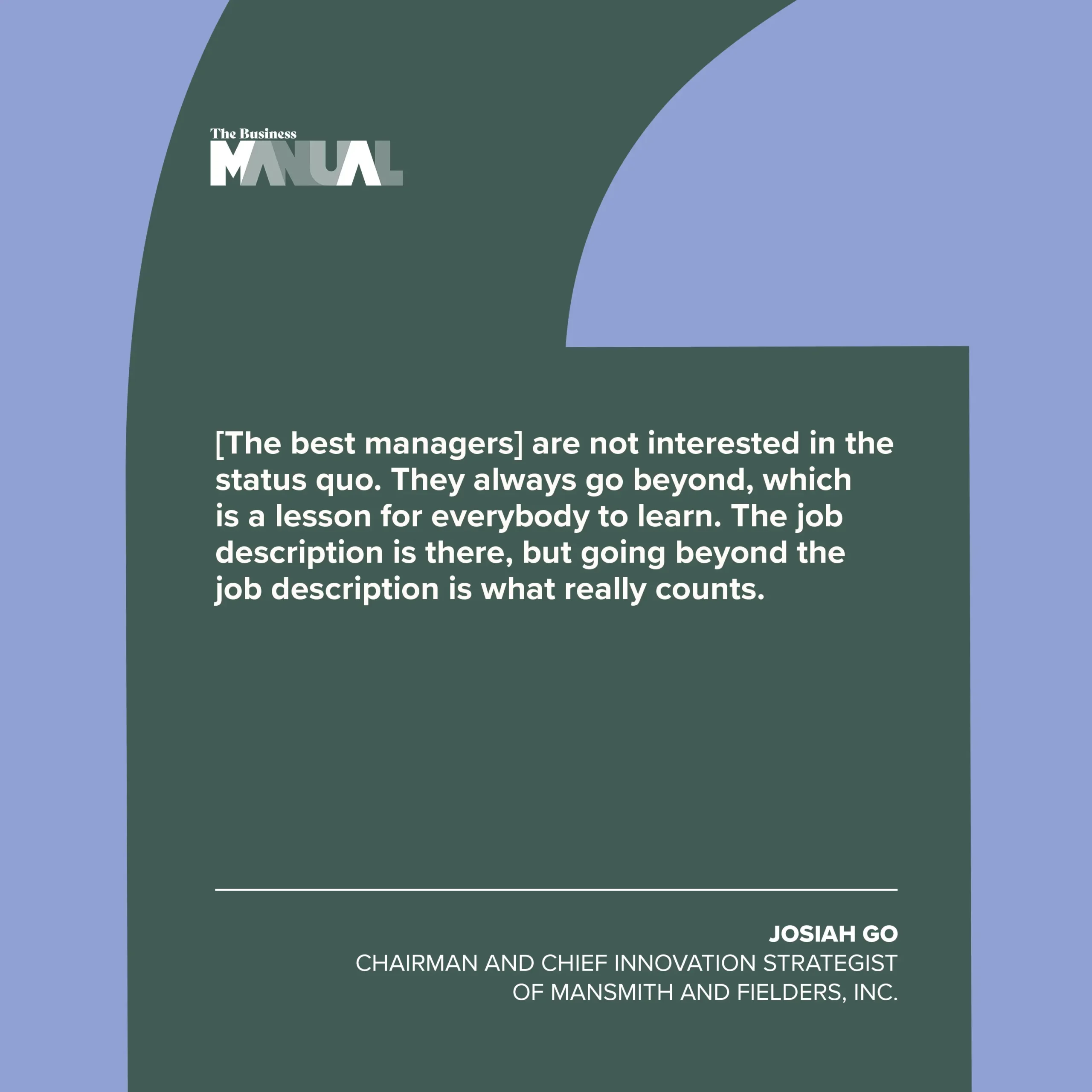 PULL QUOTE  “[The best managers] are not interested in the status quo. They always go beyond, which is a lesson for everybody to learn. The job description is there, but going beyond the job description is what really counts.”  –Josiah Go, Chairman and Chief Innovation Strategist of Mansmith and Fielders, Inc. 