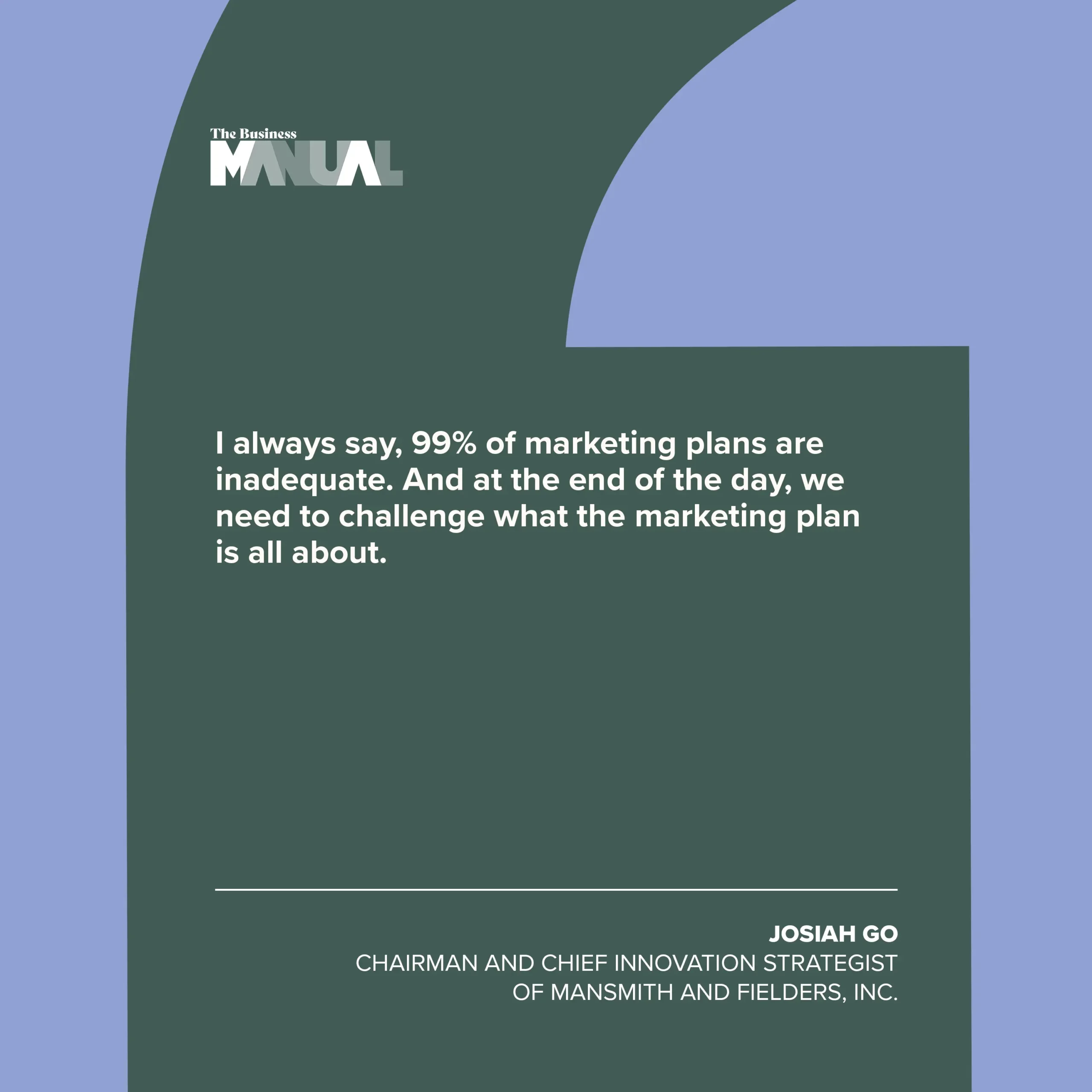 PULL QUOTE I always say, 99% of marketing plans are inadequate. And at the end of the day, we need to challenge what the marketing plan is all about. –Josiah Go, Chairman and Chief Innovation Strategist of Mansmith and Fielders, Inc.