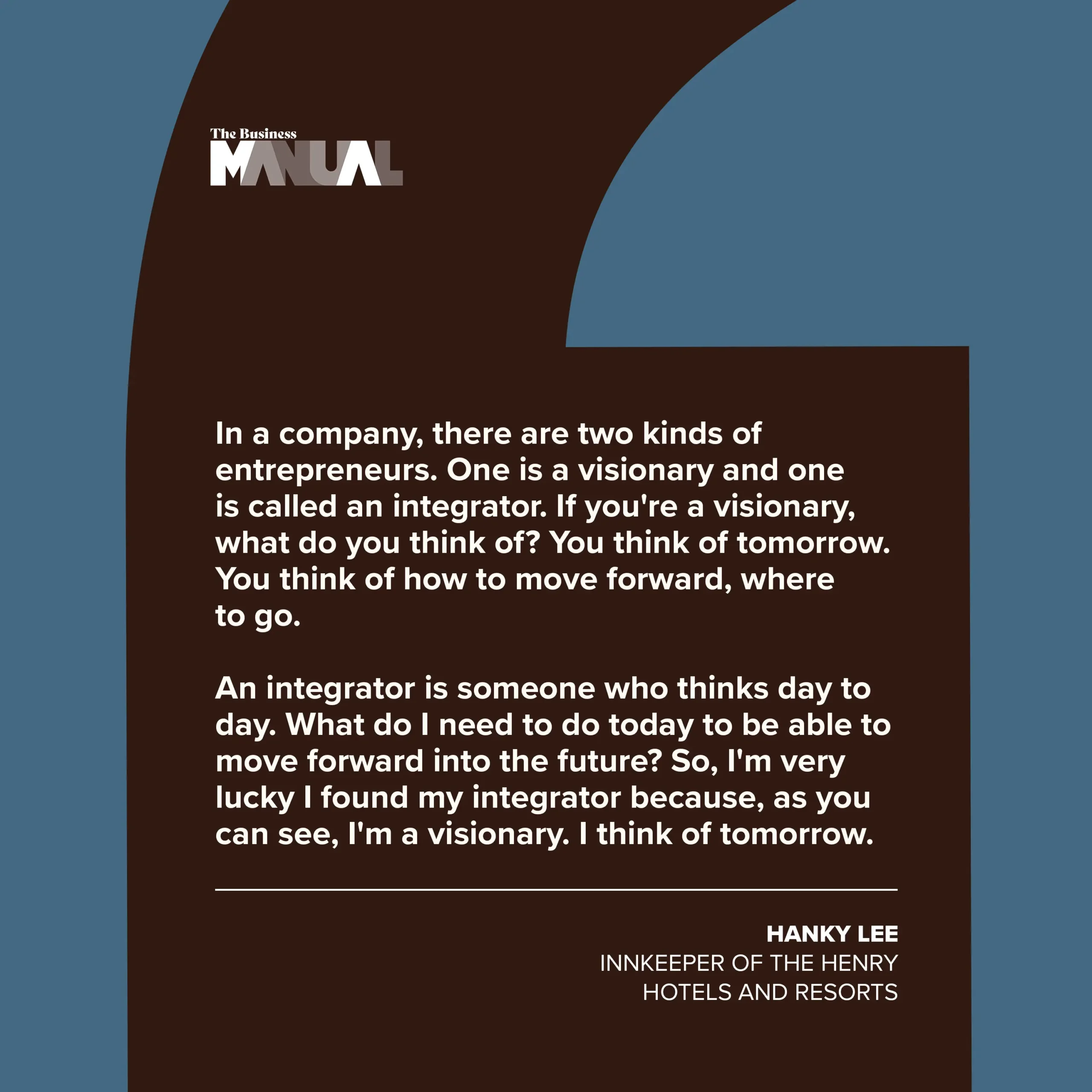 PULL QUOTE In a company, there are two kinds of entrepreneurs. One is a visionary and one is called an integrator. If you're a visionary, what do you think of? You think of tomorrow. You think of how to move forward, where to go. An integrator is someone who thinks day to day. What do I need to do today to be able to move forward into the future? So, I'm very lucky I found my integrator because, as you can see, I'm a visionary. I think of tomorrow. –Hanky Lee, Innkeeper of The Henry Hotels and Resorts