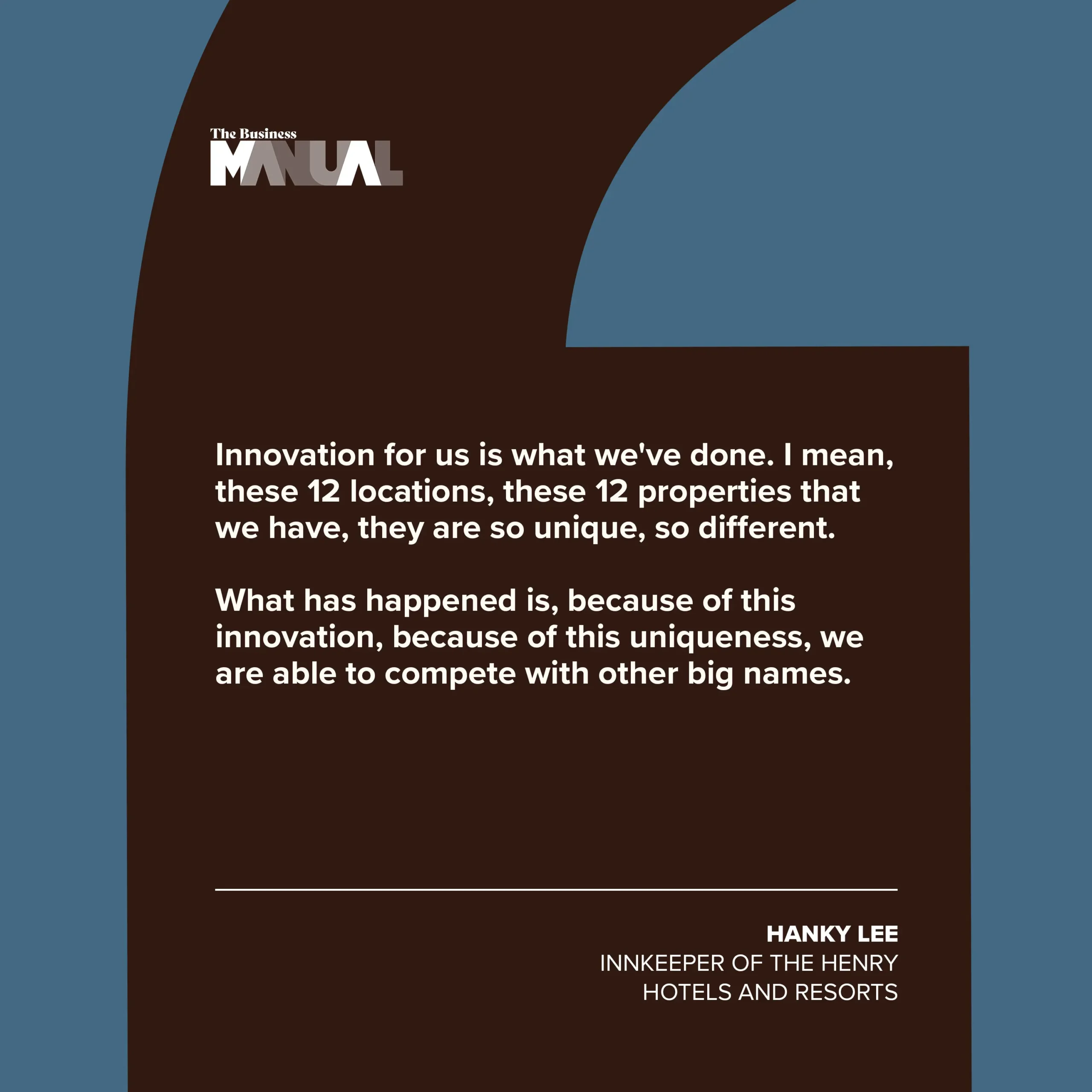 PULL QUOTE Innovation for us is what we've done. I mean, these 12 locations, these 12 properties that we have, they are so unique, so different. What has happened is, because of this innovation, because of this uniqueness, we are able to compete with other big names. –Hanky Lee, Innkeeper of The Henry Hotels and Resorts