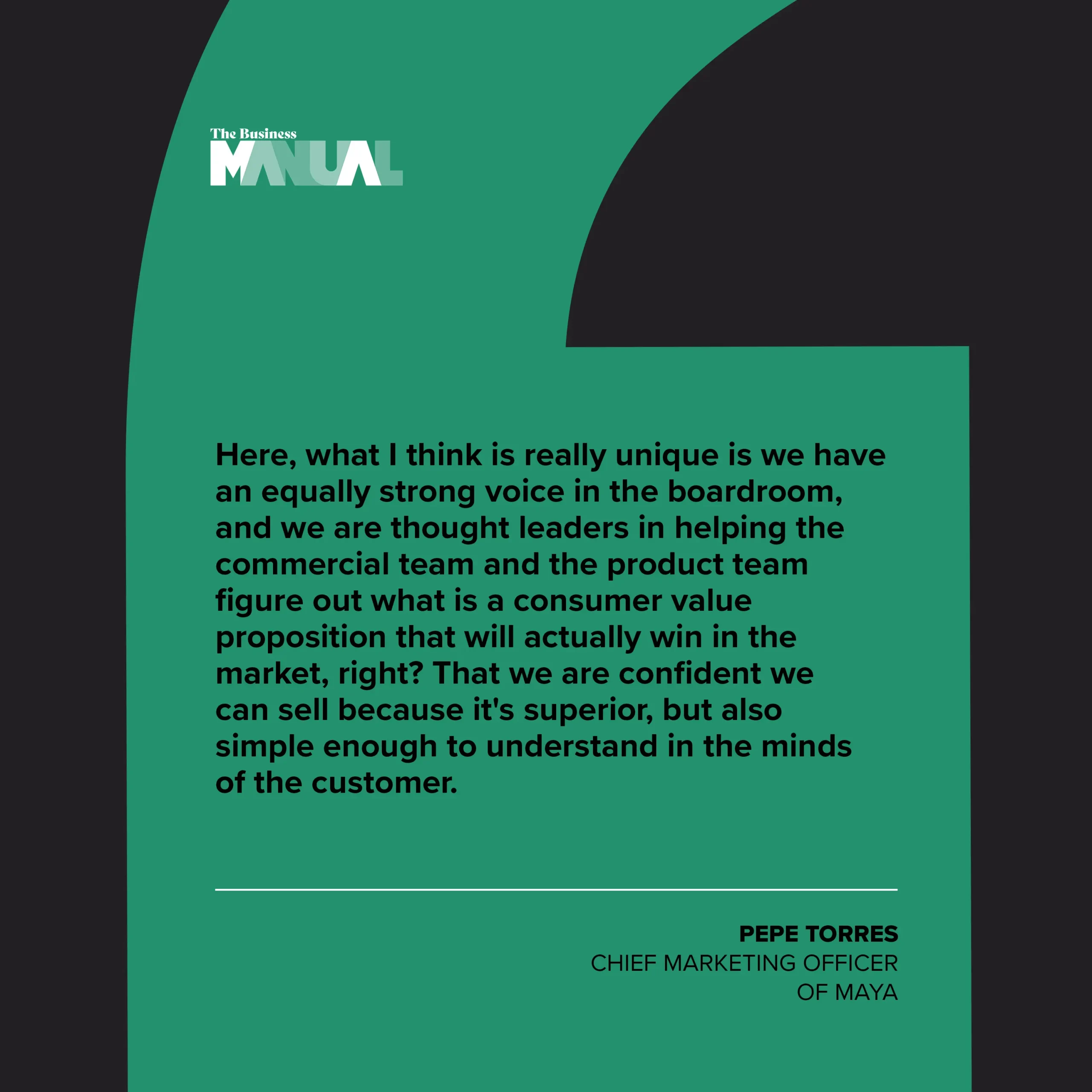PULL QUOTE “Here, what I think is really unique is we have an equally strong voice in the boardroom, and we are thought leaders in helping the commercial team and the product team figure out what is a consumer value proposition that will actually win in the market, right? That we are confident we can sell because it's superior, but also simple enough to understand in the minds of the customer. –Pepe Torres, Chief Marketing Officer of Maya