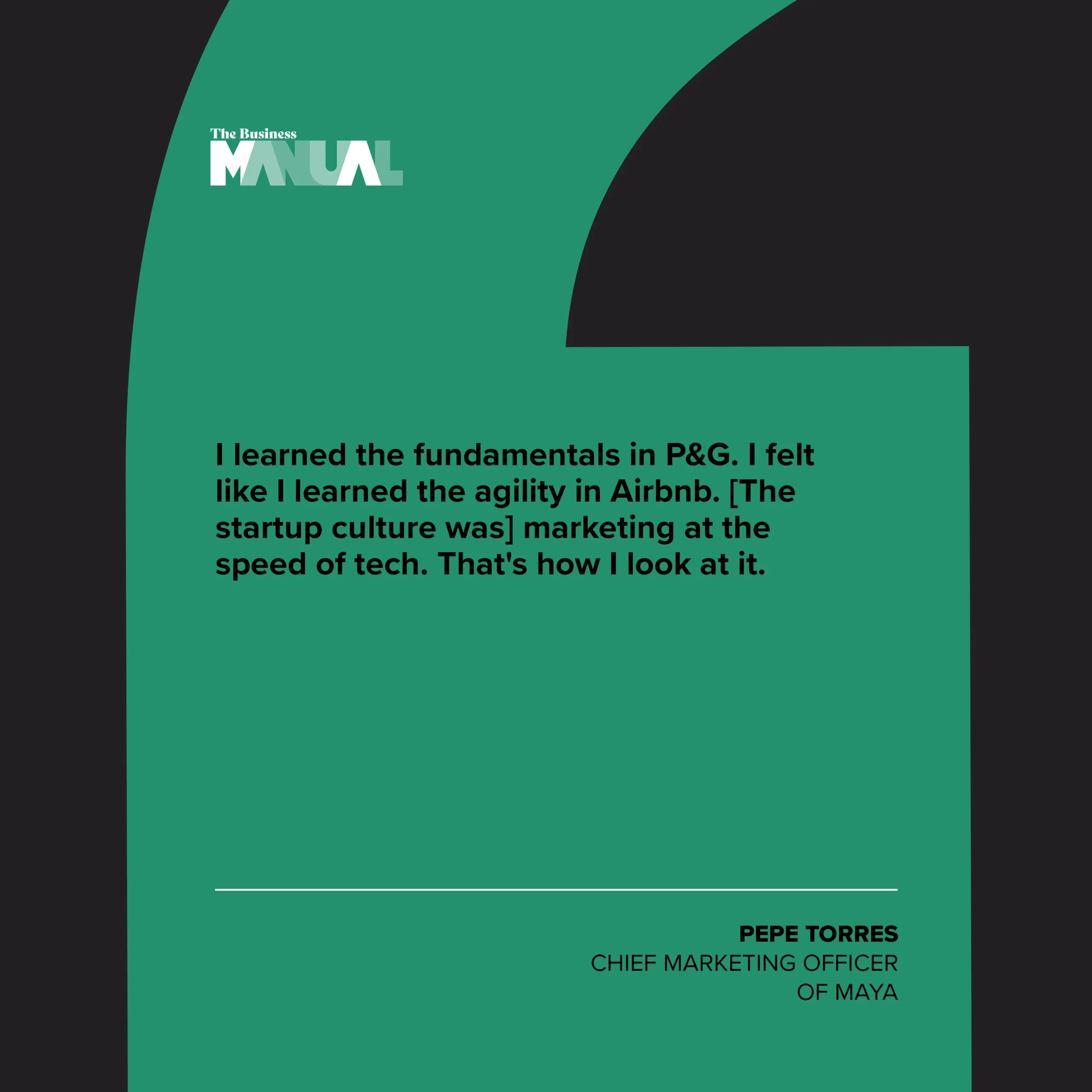 PULL QUOTE  I learned the fundamentals in P&G. I felt like I learned the agility in Airbnb. [The startup culture was] marketing at the speed of tech. That's how I look at it.  –Pepe Torres, Chief Marketing Officer of Maya