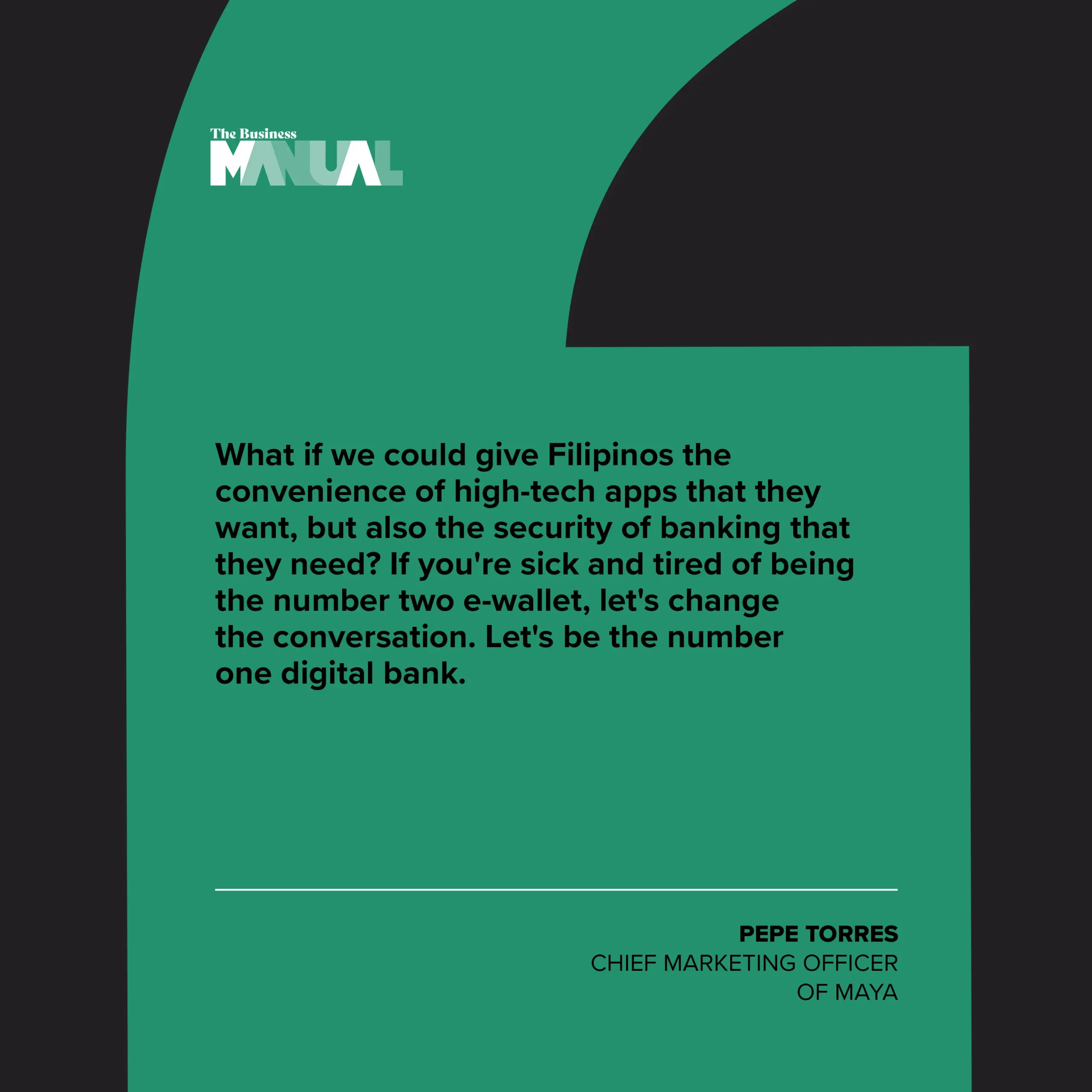 PULL QUOTE What if we could give Filipinos the convenience of high-tech apps that they want, but also the security of banking that they need? If you're sick and tired of being the number two e-wallet, let's change the conversation. Let's be the number one digital bank. –Pepe Torres, Chief Marketing Officer of Maya