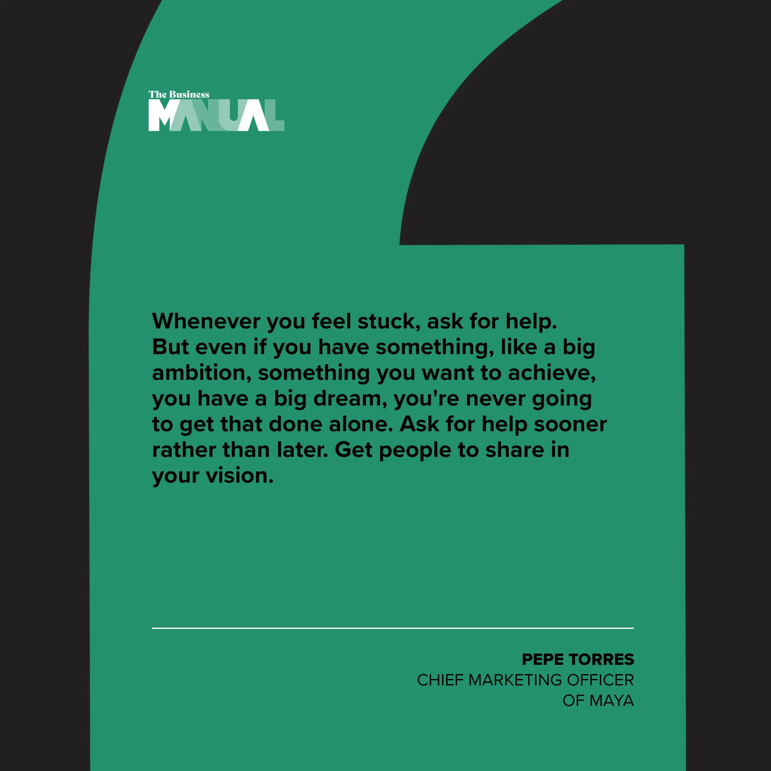 PULL QUOTE Whenever you feel stuck, ask for help. If you have something, like a big ambition, something you want to achieve, you have a big dream, you're never going to get that done alone. Ask for help sooner rather than later. Get people to share in your vision. –Pepe Torres, Chief Marketing Officer of Maya