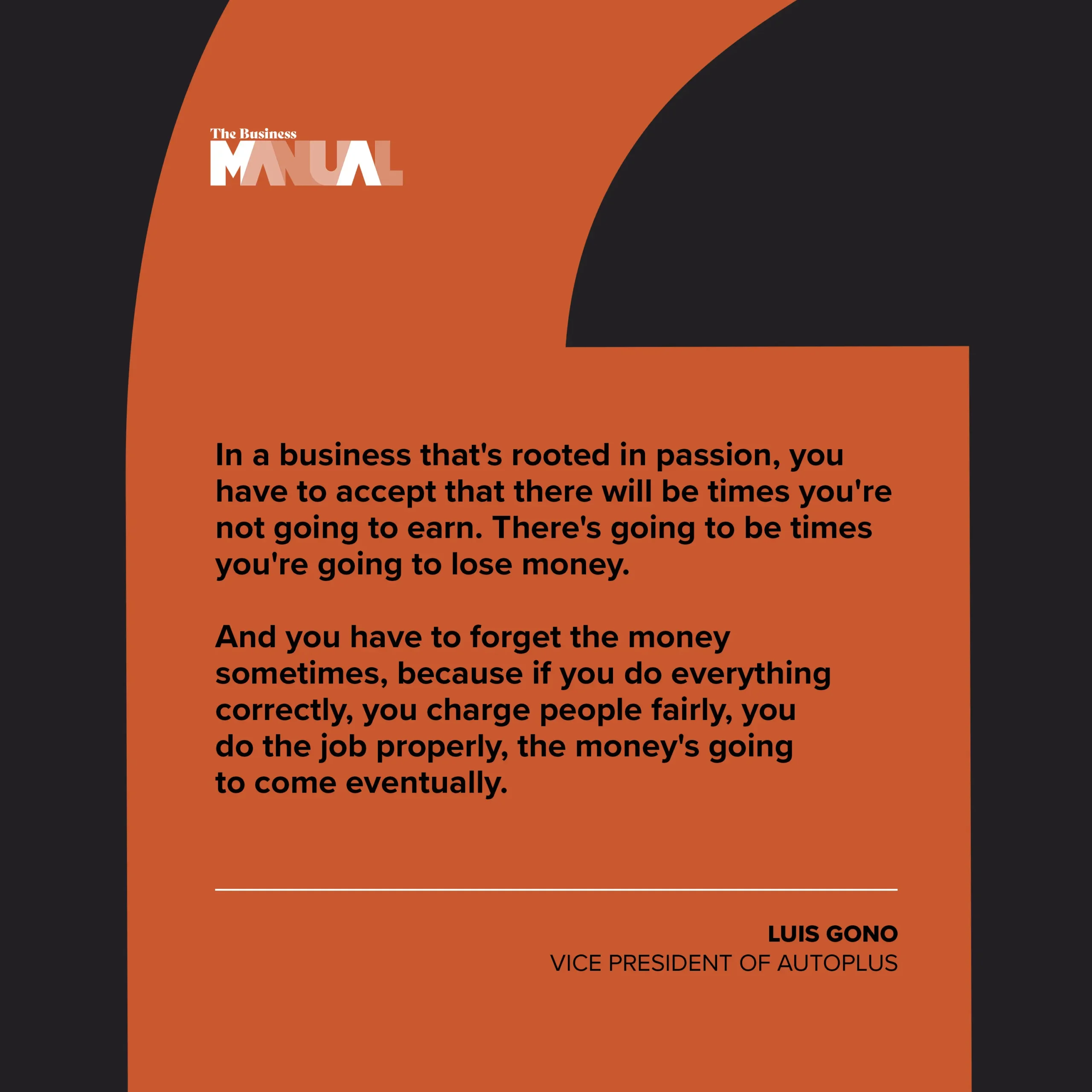 In a business that's rooted in passion, you have to accept that there will be times you're not going to earn. There's going to be times you're going to lose money. And you have to forget the money sometimes, because if you do everything correctly, you charge people fairly, you do the job properly, the money's going to come eventually.
–Luis Gono, President of Autoplus