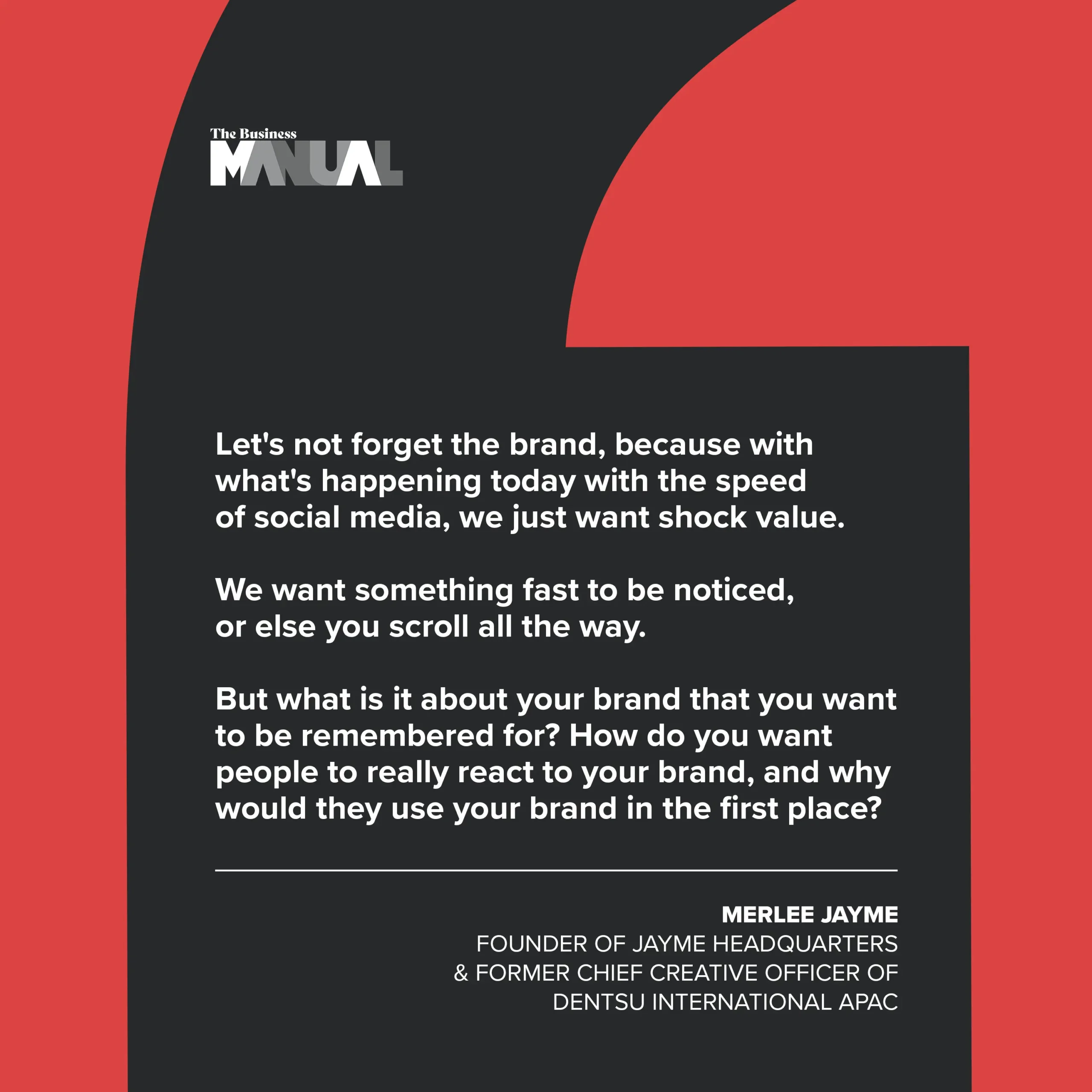 PULL QUOTE Let's not forget the brand, because with what's happening today with the speed of social media, we just want shock value. We want something fast to be noticed, or else you scroll all the way. But what is it about your brand that you want to be remembered for? How do you want people to really react to your brand, and why would they use your brand in the first place? So don't forget that it's still about your brand. –Merlee Jayme, Founder of Jayme Headquarters and former Chief Creative Officer of Dentsu International APAC