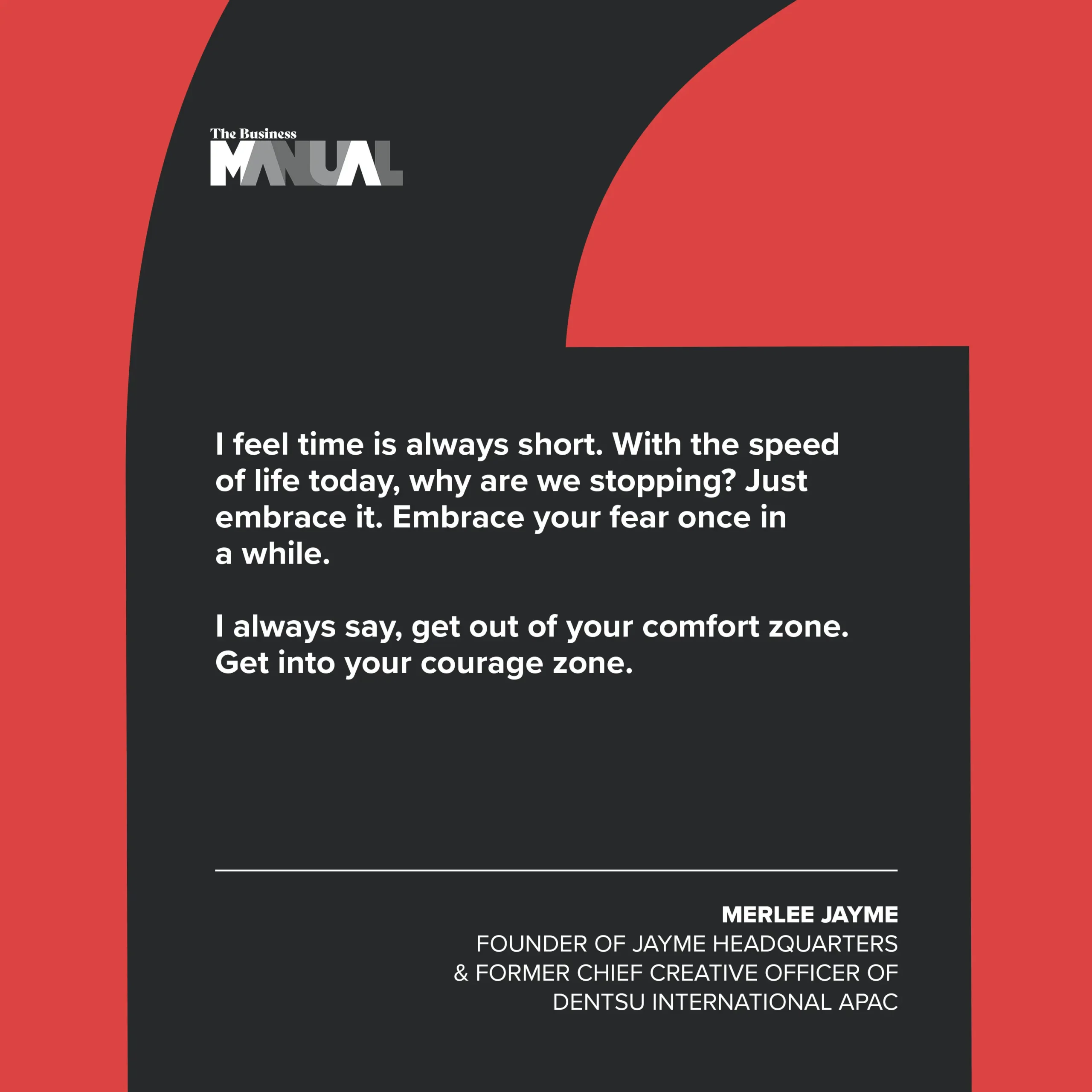 PULL QUOTE I feel time is always short. With the speed of life today, why are we stopping? Just embrace it. Embrace your fear once in a while. I always say, get out of your comfort zone. Get into your courage zone. –Merlee Jayme, Founder of Jayme Headquarters and former Chief Creative Officer of Dentsu International APAC