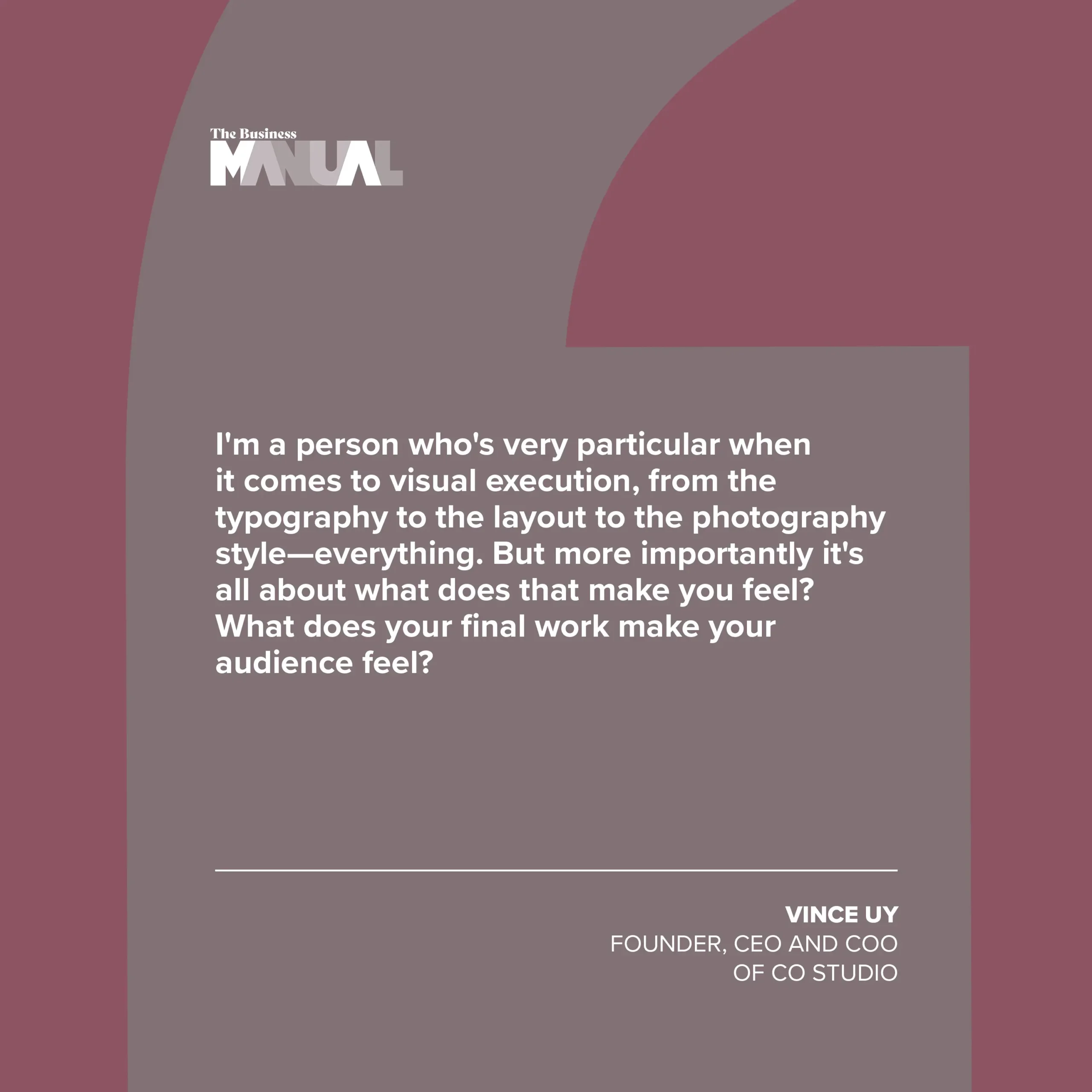 PULL QUOTE I'm a person who's very particular when it comes to visual execution, from the typography to the layout to the photography style—everything. But more importantly it's all about what does that make you feel? What does your final work make your audience feel? –Vince Uy, Founder, CEO, and COO of CO Studio