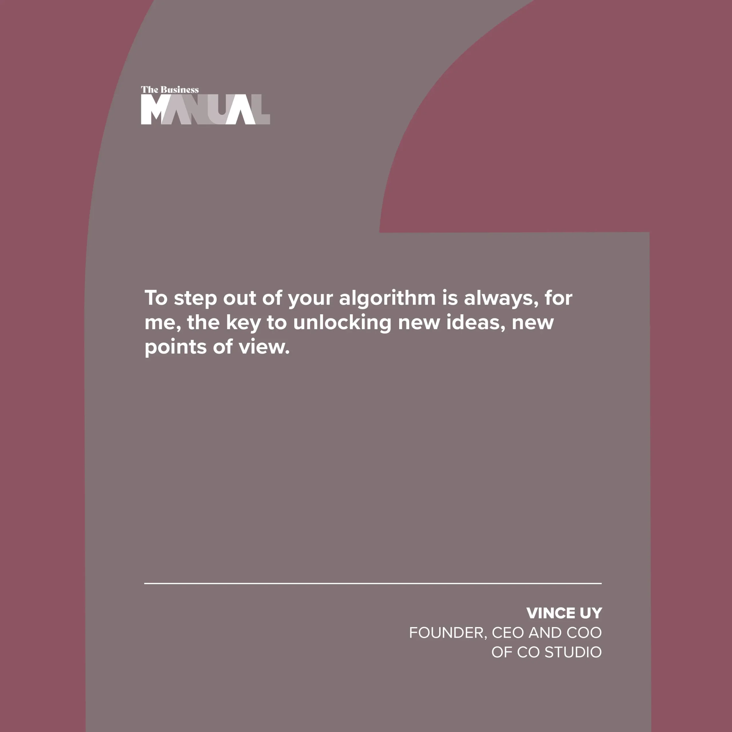 PULL QUOTE To step out of your algorithm is always, for me, the key to unlocking new ideas, new points of view. –Vince Uy, Founder, CEO, and COO of CO Studio