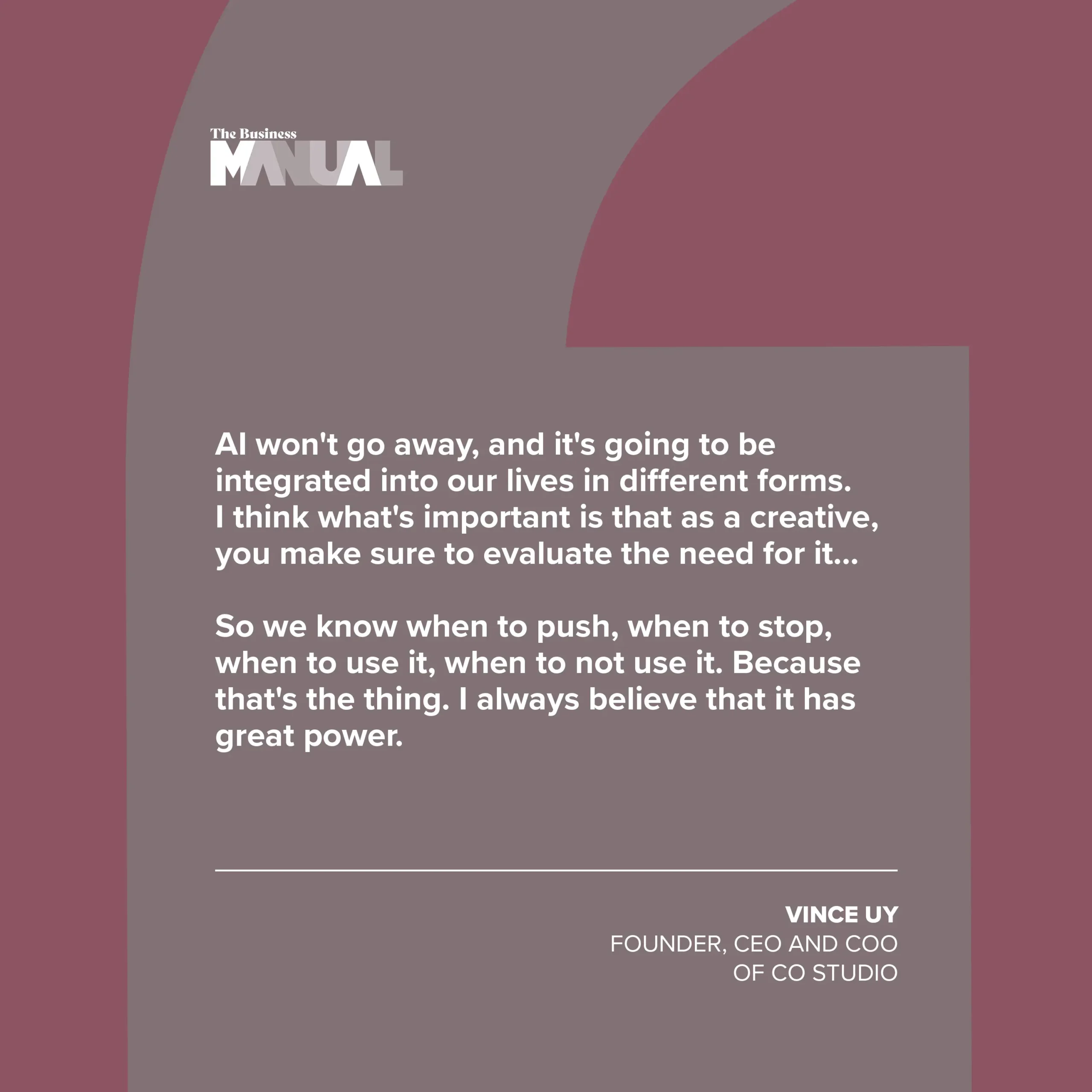PULL QUOTE AI won't go away, and it's going to be integrated into our lives in different forms. I think what's important is that as a creative, you make sure to evaluate the need for it… So we know when to push, when to stop, when to use it, when to not use it. Because that's the thing. I always believe that it has great power. –Vince Uy, Founder, CEO, and COO of CO Studio