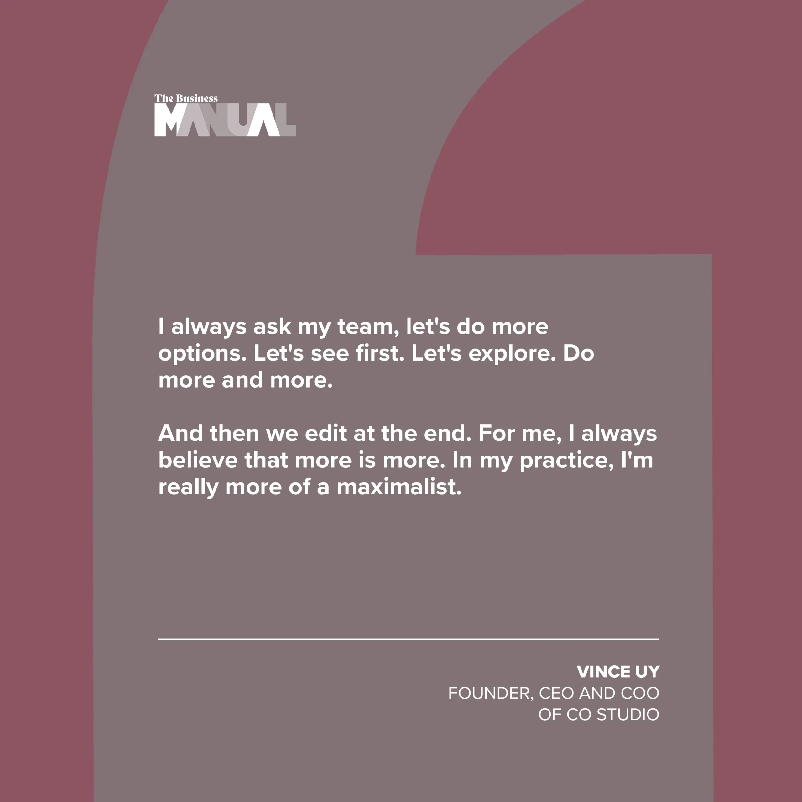 PULL QUOTE I always ask my team, let's do more options. Let's see first. Let's explore. Do more and more. And then we edit at the end. For me, I always believe that more is more. In my practice, I'm really more of a maximalist. –Vince Uy, Founder, CEO, and COO of CO Studio